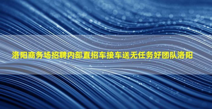 洛阳商务场招聘内部直招车接车送无任务好团队洛阳